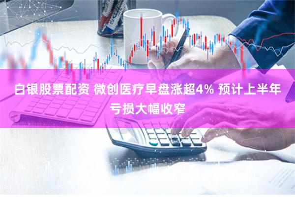 白银股票配资 微创医疗早盘涨超4% 预计上半年亏损大幅收窄