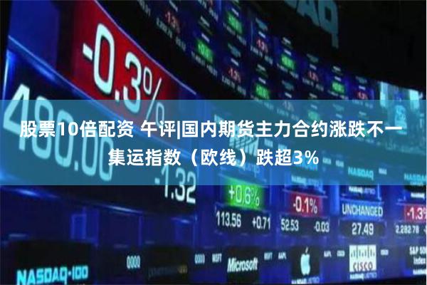 股票10倍配资 午评|国内期货主力合约涨跌不一 集运指数（欧线）跌超3%