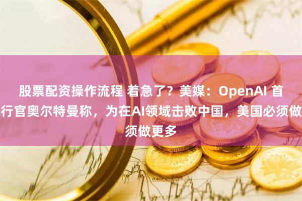 股票配资操作流程 着急了？美媒：OpenAI 首席执行官奥尔特曼称，为在AI领域击败中国，美国必须做更多