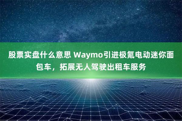 股票实盘什么意思 Waymo引进极氪电动迷你面包车，拓展无人驾驶出租车服务