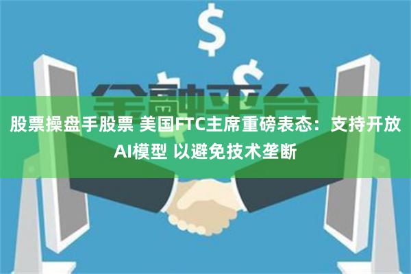 股票操盘手股票 美国FTC主席重磅表态：支持开放AI模型 以避免技术垄断