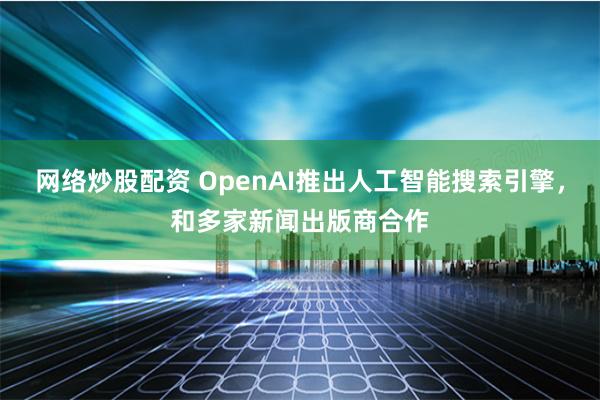 网络炒股配资 OpenAI推出人工智能搜索引擎，和多家新闻出版商合作
