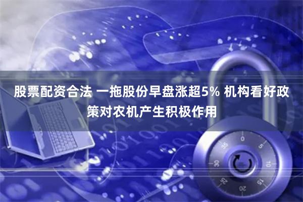 股票配资合法 一拖股份早盘涨超5% 机构看好政策对农机产生积极作用