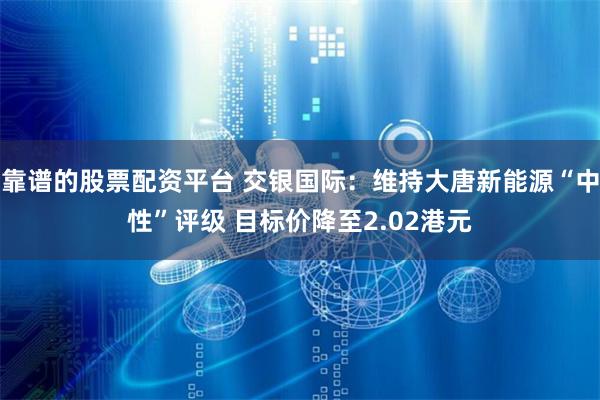 靠谱的股票配资平台 交银国际：维持大唐新能源“中性”评级 目标价降至2.02港元