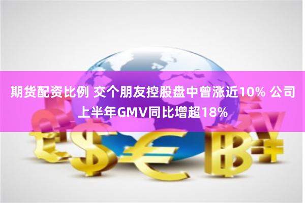 期货配资比例 交个朋友控股盘中曾涨近10% 公司上半年GMV同比增超18%