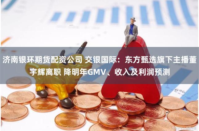 济南银环期货配资公司 交银国际：东方甄选旗下主播董宇辉离职 降明年GMV、收入及利润预测