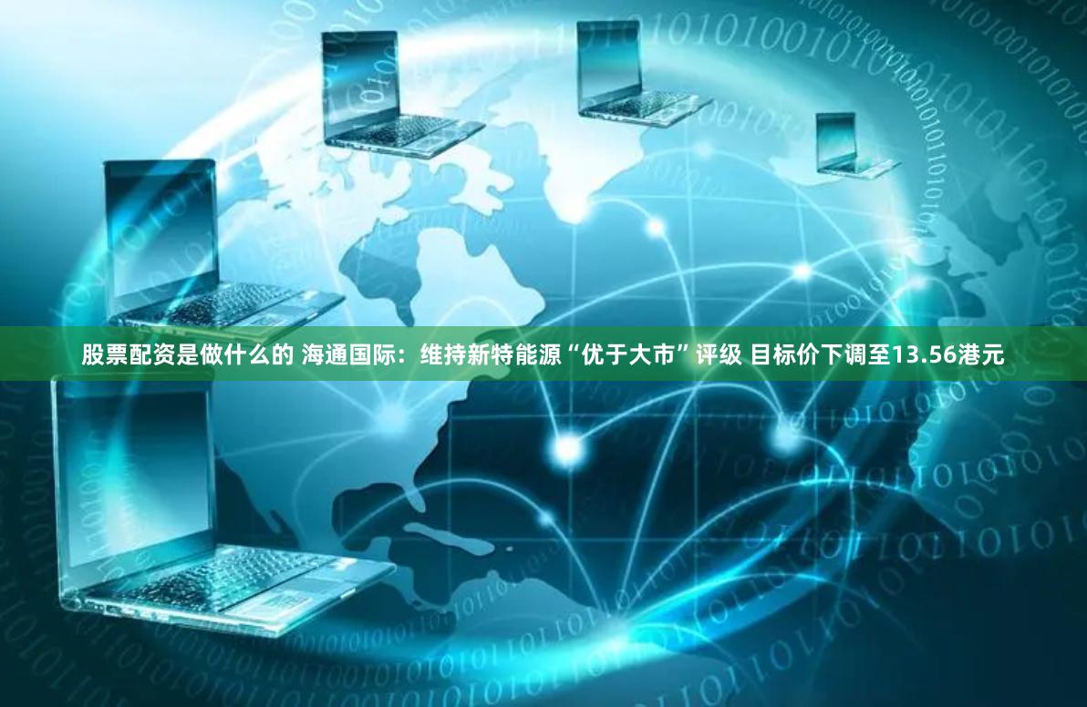 股票配资是做什么的 海通国际：维持新特能源“优于大市”评级 目标价下调至13.56港元