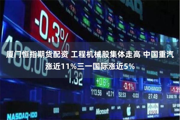 厦门恒指期货配资 工程机械股集体走高 中国重汽涨近11%三一国际涨近5%