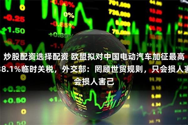 炒股配资选择配资 欧盟拟对中国电动汽车加征最高达38.1%临时关税，外交部：罔顾世贸规则，只会损人害己