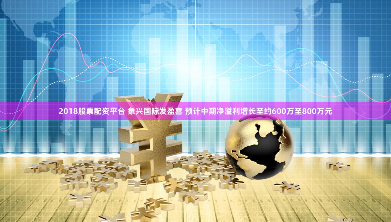 2018股票配资平台 象兴国际发盈喜 预计中期净溢利增长至约600万至800万元