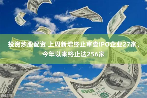 投资炒股配资 上周新增终止审查IPO企业27家，今年以来终止达256家
