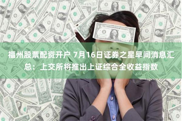 福州股票配资开户 7月16日证券之星早间消息汇总：上交所将推出上证综合全收益指数