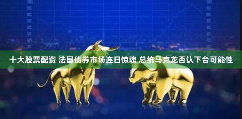 十大股票配资 法国债券市场连日惊魂 总统马克龙否认下台可能性