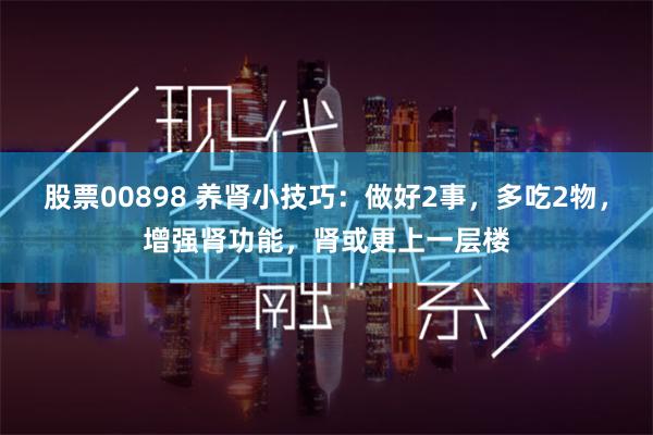 股票00898 养肾小技巧：做好2事，多吃2物，增强肾功能，肾或更上一层楼