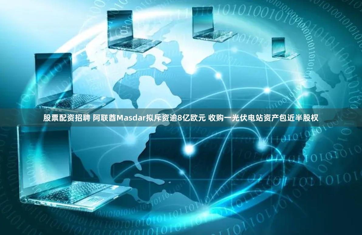 股票配资招聘 阿联酋Masdar拟斥资逾8亿欧元 收购一光伏电站资产包近半股权