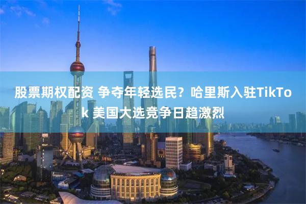 股票期权配资 争夺年轻选民？哈里斯入驻TikTok 美国大选竞争日趋激烈