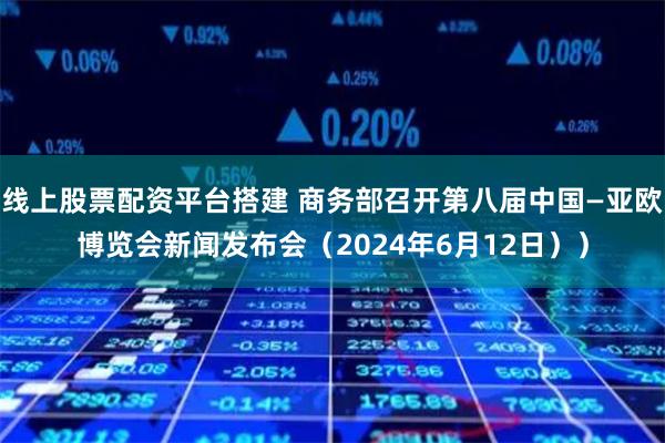 线上股票配资平台搭建 商务部召开第八届中国—亚欧博览会新闻发布会（2024年6月12日））