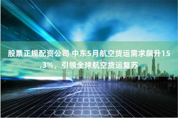 股票正规配资公司 中东5月航空货运需求飙升15.3%，引领全球航空货运复苏