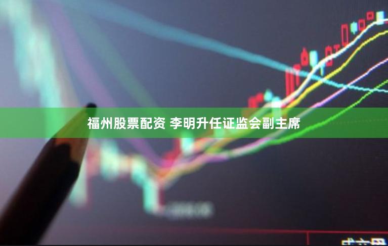 福州股票配资 李明升任证监会副主席