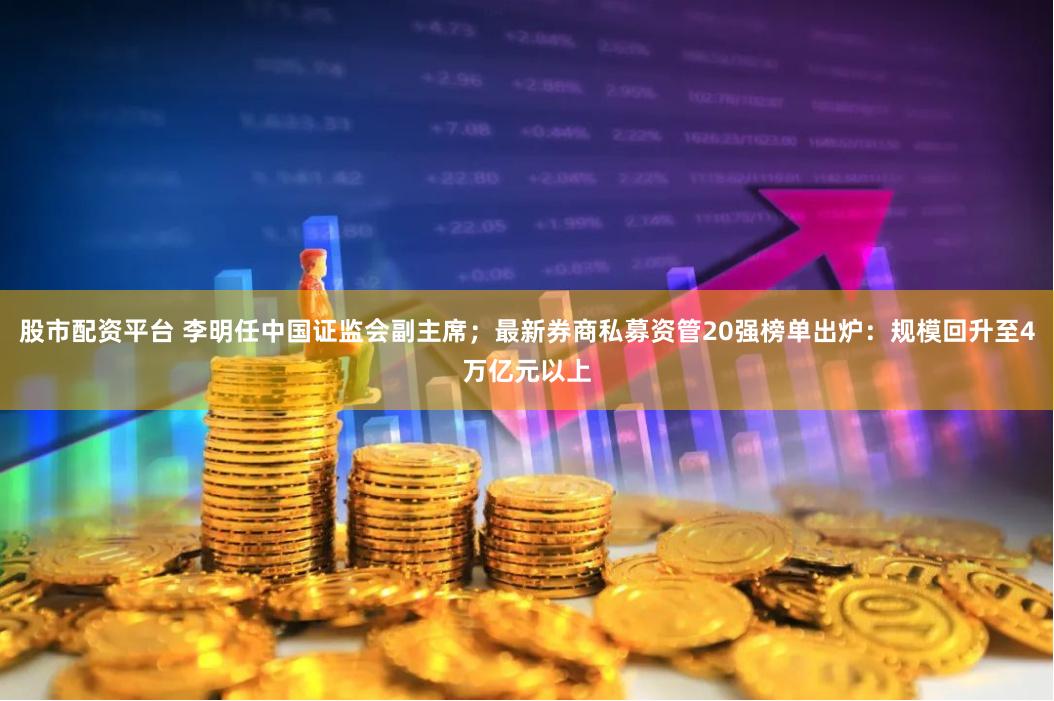 股市配资平台 李明任中国证监会副主席；最新券商私募资管20强榜单出炉：规模回升至4万亿元以上
