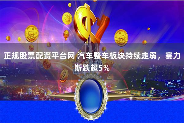 正规股票配资平台网 汽车整车板块持续走弱，赛力斯跌超5%
