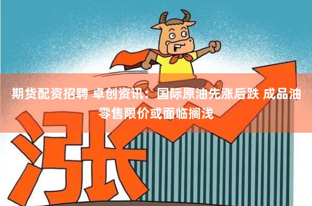 期货配资招聘 卓创资讯：国际原油先涨后跌 成品油零售限价或面临搁浅