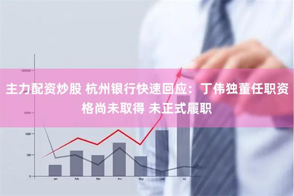 主力配资炒股 杭州银行快速回应：丁伟独董任职资格尚未取得 未正式履职