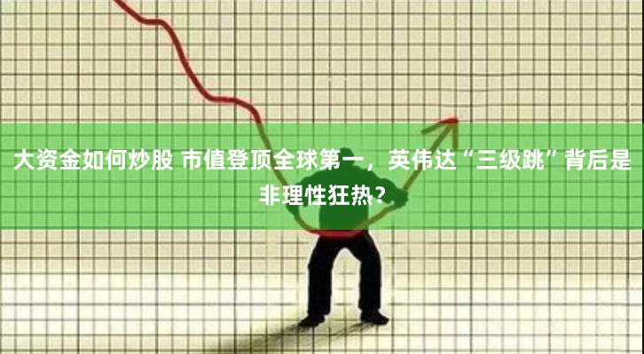 大资金如何炒股 市值登顶全球第一，英伟达“三级跳”背后是非理性狂热？