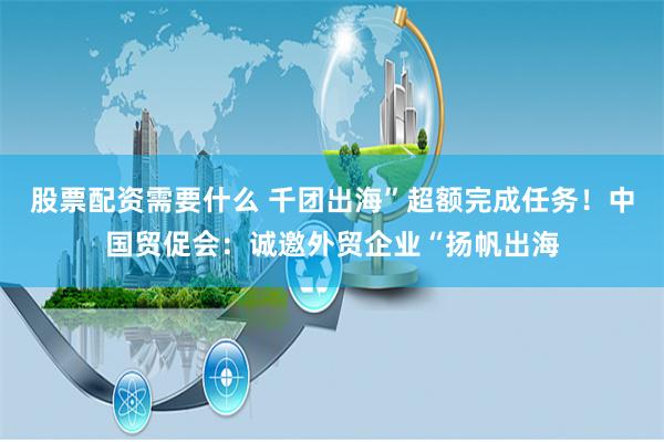 股票配资需要什么 千团出海”超额完成任务！中国贸促会：诚邀外贸企业“扬帆出海