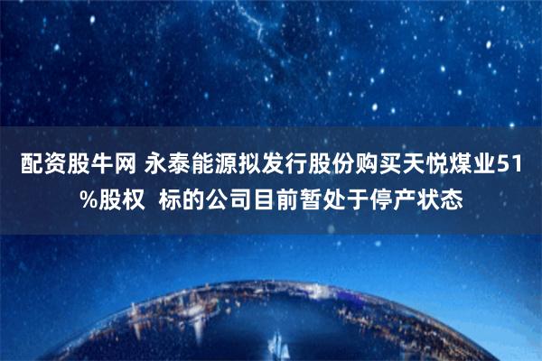 配资股牛网 永泰能源拟发行股份购买天悦煤业51%股权  标的公司目前暂处于停产状态