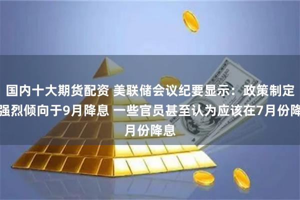 国内十大期货配资 美联储会议纪要显示：政策制定者强烈倾向于9月降息 一些官员甚至认为应该在7月份降息