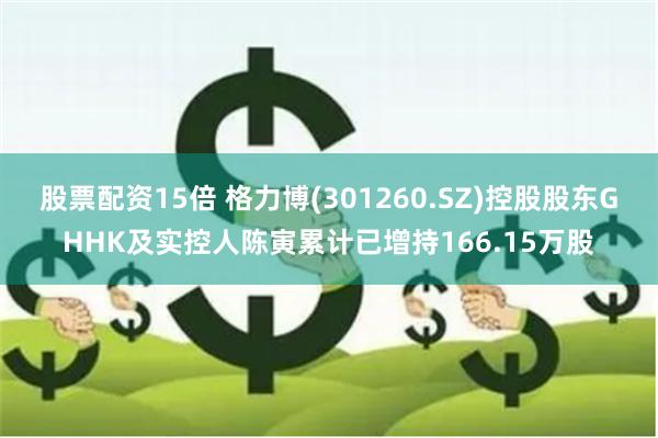 股票配资15倍 格力博(301260.SZ)控股股东GHHK及实控人陈寅累计已增持166.15万股