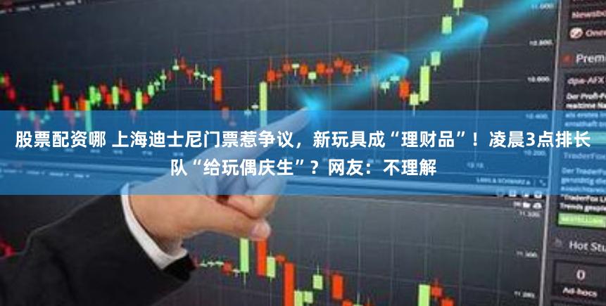 股票配资哪 上海迪士尼门票惹争议，新玩具成“理财品”！凌晨3点排长队“给玩偶庆生”？网友：不理解