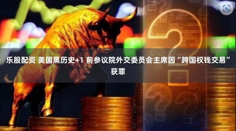 乐股配资 美国黑历史+1 前参议院外交委员会主席因“跨国权钱交易”获罪