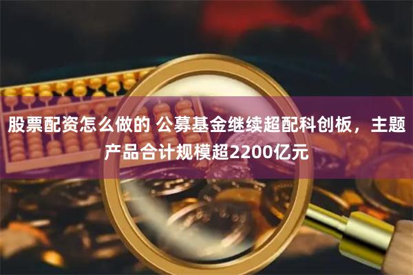 股票配资怎么做的 公募基金继续超配科创板，主题产品合计规模超2200亿元
