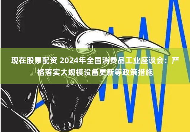 现在股票配资 2024年全国消费品工业座谈会：严格落实大规模设备更新等政策措施