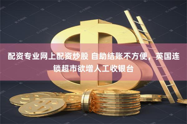 配资专业网上配资炒股 自助结账不方便，英国连锁超市欲增人工收银台