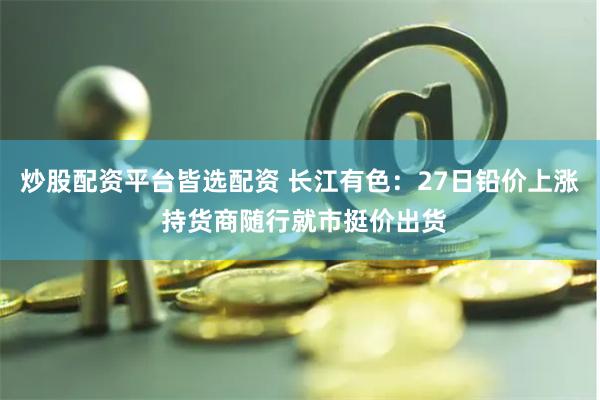 炒股配资平台皆选配资 长江有色：27日铅价上涨 持货商随行就市挺价出货