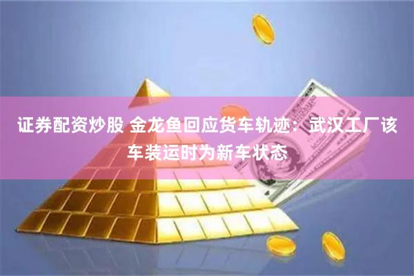 证券配资炒股 金龙鱼回应货车轨迹：武汉工厂该车装运时为新车状态