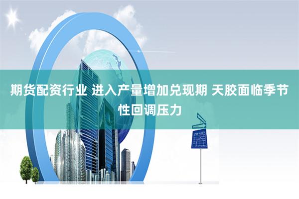 期货配资行业 进入产量增加兑现期 天胶面临季节性回调压力