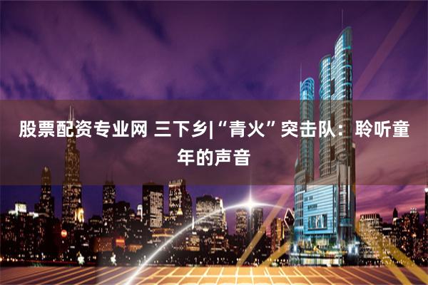 股票配资专业网 三下乡|“青火”突击队：聆听童年的声音