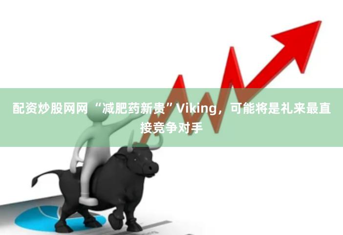 配资炒股网网 “减肥药新贵”Viking，可能将是礼来最直接竞争对手