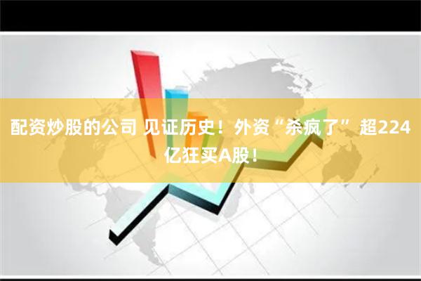 配资炒股的公司 见证历史！外资“杀疯了” 超224亿狂买A股！