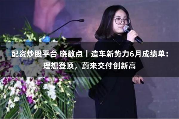 配资炒股平台 晓数点丨造车新势力6月成绩单：理想登顶，蔚来交付创新高