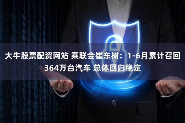 大牛股票配资网站 乘联会崔东树：1-6月累计召回364万台汽车 总体回归稳定