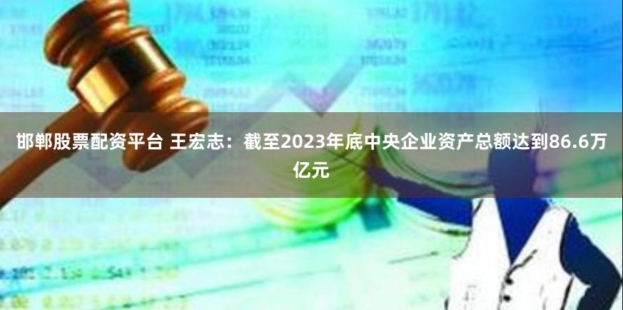 邯郸股票配资平台 王宏志：截至2023年底中央企业资产总额达到86.6万亿元