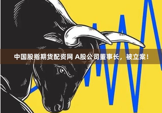 中国股指期货配资网 A股公司董事长，被立案！