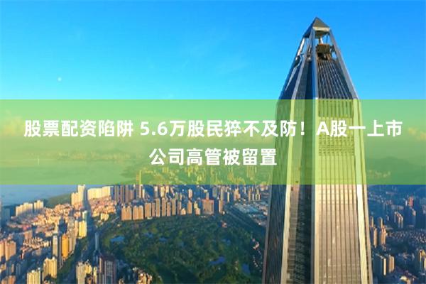 股票配资陷阱 5.6万股民猝不及防！A股一上市公司高管被留置