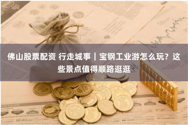 佛山股票配资 行走城事｜宝钢工业游怎么玩？这些景点值得顺路逛逛
