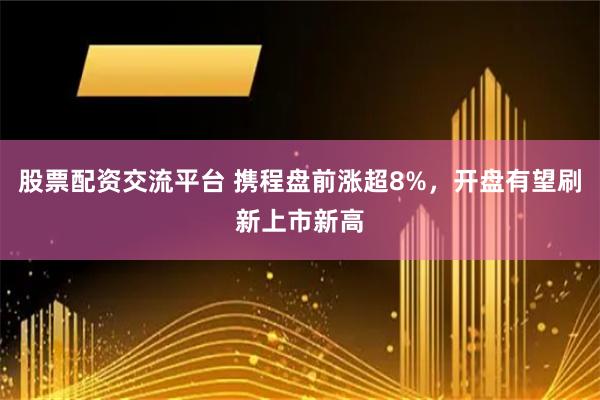 股票配资交流平台 携程盘前涨超8%，开盘有望刷新上市新高